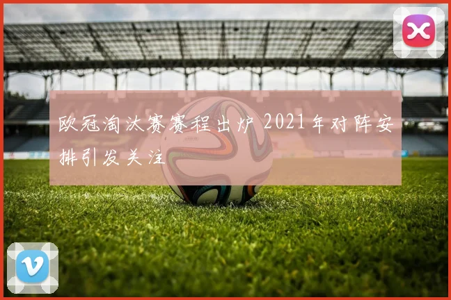 欧冠淘汰赛赛程出炉 2021年对阵安排引发关注